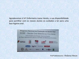 Agradecemos à Srª Enfermeira Joana Varela, a sua disponibilidade
para partilhar com os nossos alunos os cuidados a ter para uma
boa higiene oral.

Profª bibliotecária: Helena Maia

 