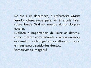 No dia 4 de dezembro, a Enfermeira Joana
Varela, ofereceu-se para vir à escola falar
sobre Saúde Oral aos nossos alunos do préescolar.
Explicou a importância de lavar os dentes,
como o fazer corretamente e ainda ensinou
os meninos a distinguirem os alimentos bons
e maus para a saúde dos dentes.
Vamos ver as imagens!

 