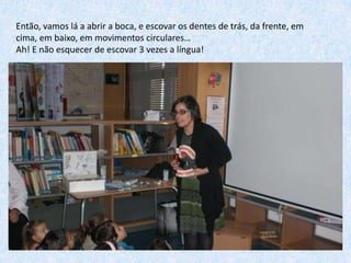 Então, vamos lá a abrir a boca, e escovar os dentes de trás, da frente, em
cima, em baixo, em movimentos circulares…
Ah! E não esquecer de escovar 3 vezes a língua!

 