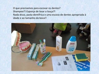 O que precisamos para escovar os dentes?
Shampoo?! Esponja de lavar a louça?!
Nada disso, pasta dentífrica e uma escova de dentes apropriada à
idade e ao tamanho da boca!!

 