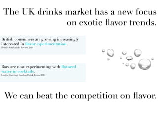 The UK drinks market has a new focus
on exotic ﬂavor trends.






We can beat the competition on ﬂavor.

British consumers are growing increasingly
interested in ﬂavor experimentation.
Britvic Soft Drinks Review 2014
	
  
Bars are now experimenting with ﬂavored
water in cocktails.
Lost in Catering, London Drink Trends 2014

 