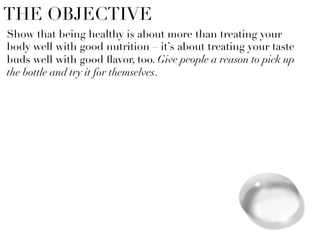 THE OBJECTIVE
Show that being healthy is about more than treating your
body well with good nutrition – it’s about treating your taste
buds well with good ﬂavor, too. Give people a reason to pick up
the bottle and try it for themselves. 




 