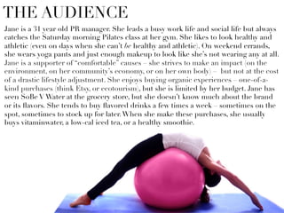 Jane is a 31 year old PR manager. She leads a busy work life and social life but always
catches the Saturday morning Pilates class at her gym. She likes to look healthy and
athletic (even on days when she can’t be healthy and athletic). On weekend errands,
she wears yoga pants and just enough makeup to look like she’s not wearing any at all.
Jane is a supporter of “comfortable” causes – she strives to make an impact (on the
environment, on her community’s economy, or on her own body) – but not at the cost
of a drastic lifestyle adjustment. She enjoys buying organic experiences – one-of-a-
kind purchases (think Etsy, or ecotourism), but she is limited by her budget. Jane has
seen SoBe V Water at the grocery store, but she doesn’t know much about the brand
or its ﬂavors. She tends to buy ﬂavored drinks a few times a week – sometimes on the
spot, sometimes to stock up for later.When she make these purchases, she usually
buys vitaminwater, a low-cal iced tea, or a healthy smoothie.
THE AUDIENCE
 