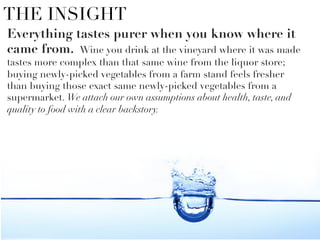 THE INSIGHT
Everything tastes purer when you know where it
came from. Wine you drink at the vineyard where it was made
tastes more complex than that same wine from the liquor store;
buying newly-picked vegetables from a farm stand feels fresher
than buying those exact same newly-picked vegetables from a
supermarket. We attach our own assumptions about health, taste, and
quality to food with a clear backstory. 


 