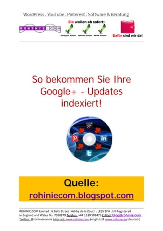  
                                                                                           
 




        So bekommen Sie Ihre
          Google+ - Updates
              indexiert!
 

 

 

 

 

 

 

 



                               Quelle:
       rohiniecom.blogspot.com
                                                                                           
ROHINIE.COM Limited . 6 Bath Street . Ashby de la Zouch . LE65 2FH . UK Registered 
in England and Wales No. 7590879 Telefon: +44 1530 588476 E‐Mail: blog@rohinie.com 
Twitter: @rohiniecomde Internet: www.rohinie.com (english) & www.rohinie.eu (deutsch)  
 