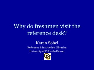 Why do freshmen visit the reference desk? Karen Sobel Reference & Instruction Librarian University of Colorado Denver 