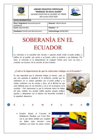 SOBERANÌA EN EL
ECUADOR
La soberanía es la autoridad más elevada o suprema donde reside el poder político y
público de un pueblo, una nación o un Estado, sobre su territorio y sus habitantes. Por
tanto, la soberanía es la independencia de cualquier Estado para crear sus leyes y
controlar sus recursos sin la coerción de otros Estados.
¿Cuál es la importancia de que la soberanía radique en el Ecuador?
Es muy importante que la soberanía radique en nuestro país, ya
que esta garantiza la igualdad de la población, permite que los
ciudadanos no se sientan oprimidos por el poder político y se
sientan conformes con las normas y leyes, da la libertad de que
cada habitante goce de sus derechos y así se dé un progreso en la
sociedad. Otra importancia es que la soberanía marca los límites
del país, también nos permite definir nuestras propias políticas
agrarias y alimentarias con el objetivo del desarrollo sostenible y
la seguridad alimentaria.
E J E M P L O S
 Ecuador firmará el Convenio de
Delimitación Marítima con Costa Rica,
con lo que habrá definido por completo
sus límites tanto terrestres como
marítimos con todos los países vecinos.
Área / Asignatura: Educación para la
ciudadanía.
Docente: Héctor García
Curso: Segundo BGU Paralelo:“ A ”
Estudiante:Camila León Merchancano Fecha Entrega: 03/04/2020
UNIDAD EDUCATIVA PARTICULAR
“MARQUES DE SELVA ALEGRE”
CALIDAD EDUCATIVA AL ALCANCE DE TODOS
Año Lectivo 2019-2020
DATOS INFORMATIVOS
 