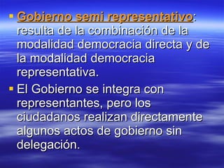 Gobierno semi representativo : resulta de la combinación de la modalidad democracia directa y de la modalidad democracia representativa. El Gobierno se integra con representantes, pero los ciudadanos realizan directamente algunos actos de gobierno sin delegación. 