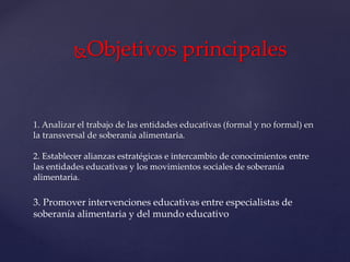 Objetivos principales
1. Analizar el trabajo de las entidades educativas (formal y no formal) en
la transversal de soberanía alimentaria.
2. Establecer alianzas estratégicas e intercambio de conocimientos entre
las entidades educativas y los movimientos sociales de soberanía
alimentaria.
3. Promover intervenciones educativas entre especialistas de
soberanía alimentaria y del mundo educativo
 