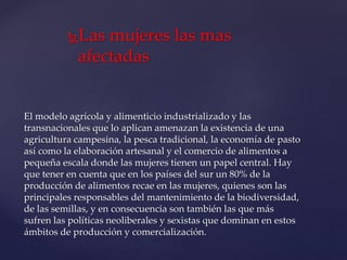 Las mujeres las mas
afectadas
El modelo agrícola y alimenticio industrializado y las
transnacionales que lo aplican amenazan la existencia de una
agricultura campesina, la pesca tradicional, la economía de pasto
así como la elaboración artesanal y el comercio de alimentos a
pequeña escala donde las mujeres tienen un papel central. Hay
que tener en cuenta que en los países del sur un 80% de la
producción de alimentos recae en las mujeres, quienes son las
principales responsables del mantenimiento de la biodiversidad,
de las semillas, y en consecuencia son también las que más
sufren las políticas neoliberales y sexistas que dominan en estos
ámbitos de producción y comercialización.
 