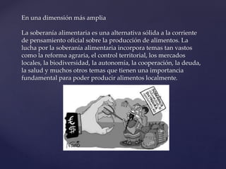 En una dimensión más amplia
La soberanía alimentaria es una alternativa sólida a la corriente
de pensamiento oficial sobre la producción de alimentos. La
lucha por la soberanía alimentaria incorpora temas tan vastos
como la reforma agraria, el control territorial, los mercados
locales, la biodiversidad, la autonomía, la cooperación, la deuda,
la salud y muchos otros temas que tienen una importancia
fundamental para poder producir alimentos localmente.
 