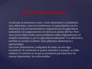 Crisis alimentaria
A menudo se denomina como ‘crisis alimentaria’ a realidades
muy diferentes, como las hambrunas, la especulación con los
alimentos, los envenenamientos originados por la agricultura
industrial o el acaparamiento de tierras en países del Sur. Pero
una cosa es clara: todos estos problemas están originados por el
modelo económico y por la agricultura industrial. Y la alternativa
también es resulta evidente: más soberanía alimentaria y
agroecología.
Las crisis alimentarias, cualquiera de estas, no son algo
coyuntural. Si realmente se quiere entender el porqué, se debe
analizar el contexto en el que se producen para desvelar las
causas importantes, las estructurales
 