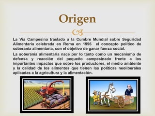 La Vía Campesina traslado a la Cumbre Mundial sobre Seguridad
Alimentaria celebrada en Roma en 1996 el concepto político de
soberanía alimentaria, con el objetivo de ganar fuerza social.
La soberanía alimentaria nace por lo tanto como un mecanismo de
defensa y reacción del pequeño campesinado frente a los
importantes impactos que sobre los productores, el medio ambiente
y la calidad de los alimentos que tienen las políticas neoliberales
aplicadas a la agricultura y la alimentación.
Origen
 