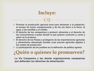 
La Vía Campesina y las demás organizaciones campesinas
que defienden los derechos de alimentación.
¿Quién o quienes lo promueven?
Incluye:
 Priorizar la producción agrícola local para alimentar a la población,
el acceso de los/as campesinos/as y de los sin tierra a la tierra, al
agua, a las semillas y al crédito.
 El derecho de los campesinos a producir alimentos y el derecho de
los consumidores a poder decidir lo que quieren consumir y, como y
quien se lo produce.
 El derecho de los Países a protegerse de las importaciones agrícolas
y alimentarias demasiado baratas unos precios agrícolas ligados a
los costes de producción.
 La participación de los pueblos en la definición de política agraria.
 