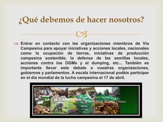 
 Entrar en contacto con las organizaciones miembros de Vía
Campesina para apoyar iniciativas y acciones locales, nacionales
como la ocupación de tierras, iniciativas de producción
campesina sostenible, la defensa de las semillas locales,
acciones contra los OGMs y el dumping, etc... También es
importante llevar este debate a vuestras organizaciones,
gobiernos y parlamentos. A escala internacional podéis participar
en el día mundial de la lucha campesina el 17 de abril.
¿Qué debemos de hacer nosotros?
 