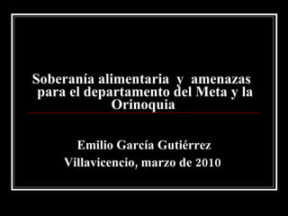Soberanía alimentaria  y  amenazas   para el departamento del Meta y la Orinoquia   Emilio García Gutiérrez Villavicencio, marzo de 2010   