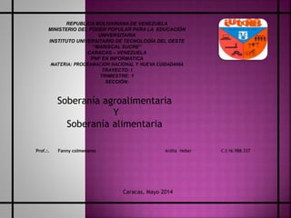 Soberanía agroalimentaria
Y
Soberanía alimentaria
Ardila Heber C.I:16.988.337
REPUBLICA BOLIVARIANA DE VENEZUELA
MINISTERIO DEL PODER POPULAR PARA LA EDUCACIÓN
UNIVERSITARIA
INSTITUTO UNIVERSITARIO DE TECNOLOGÍA DEL OESTE
“MARISCAL SUCRE”
CARACAS – VENEZUELA
PNF EN INFORMATICA
MATERIA: PROGRAMACION NACIONAL Y NUEVA CUIDADANIA
TRAYECTO: I
TRIMESTRE: 1
SECCIÓN:
Prof.:. Fanny colmenares
Caracas, Mayo 2014
 