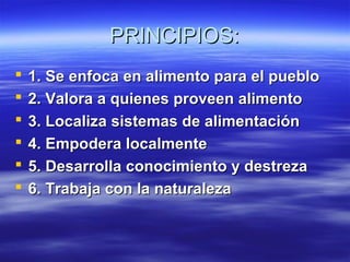 PRINCIPIOS:PRINCIPIOS:
 1. Se enfoca en alimento para el pueblo1. Se enfoca en alimento para el pueblo
 2. Valora a quienes proveen alimento2. Valora a quienes proveen alimento
 3. Localiza sistemas de alimentación3. Localiza sistemas de alimentación
 4. Empodera localmente4. Empodera localmente
 5. Desarrolla conocimiento y destreza5. Desarrolla conocimiento y destreza
 6. Trabaja con la naturaleza6. Trabaja con la naturaleza
 
