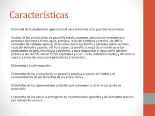 Características
Prioridad de la producción agrícola local para alimentar a los pueblos localmente.
Acceso de los productores de pequeña escala, pastores, pescadores artesanales y
personas sin tierra a tierra, agua, semillas, razas de animales y crédito. De ahí la
necesidad de reforma agraria; de la lucha contra los OGMs y patentes sobre semillas,
razas de animales y genes; del libre acceso a semillas y razas de animales para los
productores de pequeña escala y pastores, y para resguardar el agua como un bien
público a ser distribuido de forma equitativa y a ser usado sosteniblemente; y del acceso
seguro a áreas de pesca para pescadores artesanales.
El derecho a la alimentación.
El derecho de los productores de pequeña escala a producir alimentos y el
reconocimiento de los Derechos de los Productores.
El derecho de los consumidores a decidir qué consumen y cómo y por quién es
producido.
El derecho de los países a protegerse de importaciones agrícolas y de alimentos tasados
por debajo de su valor.
 