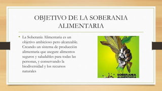 OBJETIVO DE LA SOBERANIA
ALIMENTARIA
• La Soberanía Alimentaria es un
objetivo ambicioso pero alcanzable.
Creando un sistema de producción
alimentaria que asegure alimentos
seguros y saludables para todas las
personas, y conservando la
biodiversidad y los recursos
naturales
 