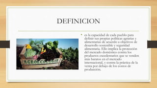 DEFINICION
• es la capacidad de cada pueblo para
definir sus propias políticas agrarias y
alimentarias de acuerdo a objetivos de
desarrollo sostenible y seguridad
alimentaria. Ello implica la protección
del mercado doméstico contra los
productos excedentarios que se venden
más baratos en el mercado
internacional, y contra la práctica de la
venta por debajo de los costos de
producción.
 