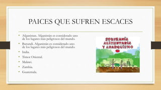 PAICES QUE SUFREN ESCACES
• Afganistan. Afganistán es considerado uno
de los lugares más peligrosos del mundo.
• Burundi. Afganistán es considerado uno
de los lugares más peligrosos del mundo.
• India.
• Timor Oriental.
• Malawi.
• Zambia.
• Guatemala.
 