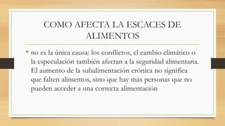 COMO AFECTA LA ESCACES DE
ALIMENTOS
• no es la única causa: los conflictos, el cambio climático o
la especulación también afectan a la seguridad alimentaria.
El aumento de la subalimentación crónica no significa
que falten alimentos, sino que hay más personas que no
pueden acceder a una correcta alimentación
 