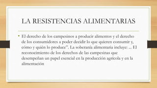LA RESISTENCIAS ALIMENTARIAS
• El derecho de los campesinos a producir alimentos y el derecho
de los consumidores a poder decidir lo que quieren consumir y,
cómo y quién lo produce”. La soberanía alimentaria incluye: ... El
reconocimiento de los derechos de las campesinas que
desempeñan un papel esencial en la producción agrícola y en la
alimentación
 