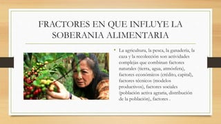 FRACTORES EN QUE INFLUYE LA
SOBERANIA ALIMENTARIA
• La agricultura, la pesca, la ganadería, la
caza y la recolección son actividades
complejas que combinan factores
naturales (tierra, agua, atmósfera),
factores económicos (crédito, capital),
factores técnicos (modelos
productivos), factores sociales
(población activa agraria, distribución
de la población), factores .
 