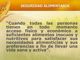 SEGURIDAD ALIMENTARIA
“Cuando todas las personas
tienen en todo momento
acceso físico y económico a
suficientes alimentos inocuos y
nutritivos para satisfacer sus
necesidades alimenticias y sus
preferencias a fin de llevar una
vida sana y activa”.
 