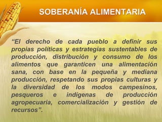 SOBERANÍA ALIMENTARIA
“El derecho de cada pueblo a definir sus
propias políticas y estrategias sustentables de
producción, distribución y consumo de los
alimentos que garanticen una alimentación
sana, con base en la pequeña y mediana
producción, respetando sus propias culturas y
la diversidad de los modos campesinos,
pesqueros e indígenas de producción
agropecuaria, comercialización y gestión de
recursos”.
 