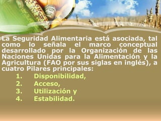La Seguridad Alimentaria está asociada, tal
como lo señala el marco conceptual
desarrollado por la Organización de las
Naciones Unidas para la Alimentación y la
Agricultura (FAO por sus siglas en inglés), a
cuatro Pilares principales:
1. Disponibilidad,
2. Acceso,
3. Utilización y
4. Estabilidad.
 
