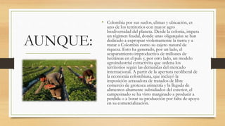 AUNQUE:
• Colombia por sus suelos, climas y ubicación, es
uno de los territorios con mayor agro
biodiversidad del planeta. Desde la colonia, impera
un régimen feudal, donde unas oligarquías se han
dedicado a expropiar violentamente la tierra y a
tratar a Colombia como su cajero natural de
riqueza. Esto ha generado, por un lado, el
acaparamiento improductivo de millones de
hectáreas en el país y, por otro lado, un modelo
agroindustrial extractivita que ordena los
territorios según las demandas del mercado
internacional. A partir de la apertura neoliberal de
la economía colombiana, que incluyó la
imposición arrasadora de tratados de libre
comercio de grotesca asimetría y la llegada de
alimentos altamente subsidiados del exterior, el
campesinado se ha visto marginado a producir a
perdida o a botar su producción por falta de apoyo
en su comercialización.
 