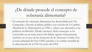 ¿De dónde procede el concepto de
soberanía alimentaria?
• El concepto de soberanía alimentaria fue desarrollado por Vía
Campesina y llevado al debate público con ocasión de la Cumbre
Mundial de la Alimentación en 1996, y ofrece una alternativa a las
políticas neoliberales. Desde entonces, dicho concepto se ha
convertido en un tema mayor del debate agrario internacional,
inclusive en el seno de las instancias de las Naciones Unidas. Fue
el tema principal del foro ONG paralelo a la cumbre mundial de
la alimentación de la FAO de junio del 2002.
 