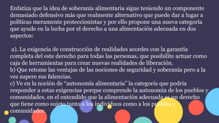 Enfatiza que la idea de soberanía alimentaria sigue teniendo un componente
demasiado defensivo más que realmente alternativo que puede dar a lugar a
políticas meramente proteccionistas y por ello propone una nueva categoría
que ayude en la lucha por el derecho a una alimentación adecuada en dos
aspectos:
a). La exigencia de construcción de realidades acordes con la garantía
completa del este derecho para todas las personas, que posibilite actuar como
caja de herramientas para crear nuevas realidades de liberación.
b) Que retome las ventajas de las nociones de seguridad y soberanía pero a la
vez supere sus falencias.
c) Ve en la noción de “autonomía alimentaria” la categoría que podría
responder a estas exigencias porque comprende la autonomía de los pueblos y
comunidades, en el entendido que la alimentación adecuada es un derecho
que tiene como sujeto tanto a los individuos como a los pueblos y
comunidades.
 