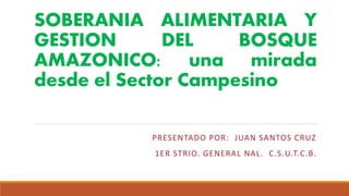 SOBERANIA ALIMENTARIA Y
GESTION DEL BOSQUE
AMAZONICO: una mirada
desde el Sector Campesino
PRESENTADO POR: JUAN SANTOS CRUZ
1ER STRIO. GENERAL NAL. C.S.U.T.C.B.
 