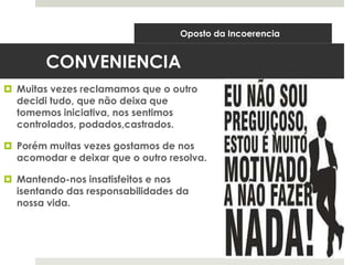 CONVENIENCIA
 Muitas vezes reclamamos que o outro
decidi tudo, que não deixa que
tomemos iniciativa, nos sentimos
controlados, podados,castrados.
 Porém muitas vezes gostamos de nos
acomodar e deixar que o outro resolva.
 Mantendo-nos insatisfeitos e nos
isentando das responsabilidades da
nossa vida.
Oposto da Incoerencia
 
