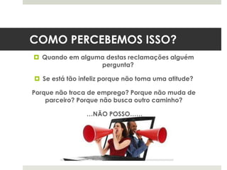 COMO PERCEBEMOS ISSO?
 Quando em alguma destas reclamações alguém
pergunta?
 Se está tão infeliz porque não toma uma atitude?
Porque não troca de emprego? Porque não muda de
parceiro? Porque não busca outro caminho?
…NÃO POSSO……
 