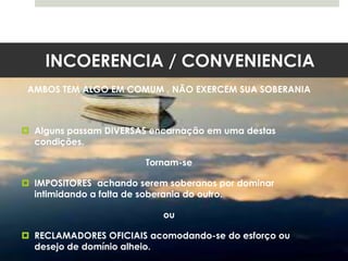 INCOERENCIA / CONVENIENCIA
AMBOS TEM ALGO EM COMUM , NÃO EXERCEM SUA SOBERANIA
 Alguns passam DIVERSAS encarnação em uma destas
condições.
Tornam-se
 IMPOSITORES achando serem soberanos por dominar
intimidando a falta de soberania do outro.
ou
 RECLAMADORES OFICIAIS acomodando-se do esforço ou
desejo de domínio alheio.
 