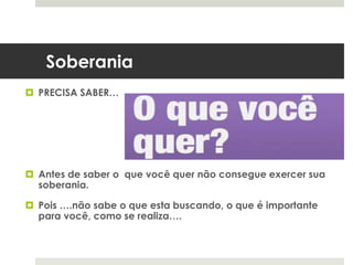 Soberania
 PRECISA SABER…
 Antes de saber o que você quer não consegue exercer sua
soberania.
 Pois ….não sabe o que esta buscando, o que é importante
para você, como se realiza….
 