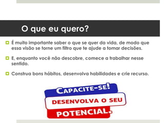 O que eu quero?
 É muito importante saber o que se quer da vida, de modo que
essa visão se torne um filtro que te ajude a tomar decisões.
 E, enquanto você não descobre, comece a trabalhar nesse
sentido.
 Construa bons hábitos, desenvolva habilidades e crie recurso.
 