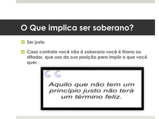 O Que implica ser soberano?
 Ser justo
 Caso contrato você não é soberano você é tirano ou
ditador, que usa da sua posição para impôr o que você
quer.
 