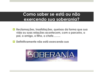 Como saber se está ou não
exercendo sua soberania?
 Reclamações, insatisfações, queixas da forma que sua
vida ou suas relações acontecem, com o parceiro, o
pai, o amigo, o filho, o chefe……..
 Definitivamente não está exercendo sua
 