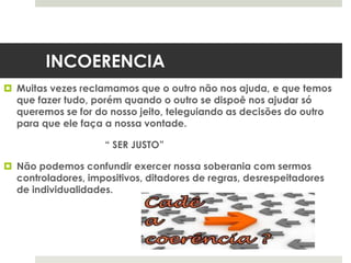 INCOERENCIA
 Muitas vezes reclamamos que o outro não nos ajuda, e que temos
que fazer tudo, porém quando o outro se dispoē nos ajudar só
queremos se for do nosso jeito, teleguiando as decisões do outro
para que ele faça a nossa vontade.
“ SER JUSTO”
 Não podemos confundir exercer nossa soberania com sermos
controladores, impositivos, ditadores de regras, desrespeitadores
de individualidades.
 
