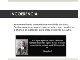 INCOERENCIA
 Nunca avaliando ou aceitando a opinião do outro.
Centrados apenas nas nossas verdades, sem nos darmos
a chance de aprender para crescer através do outro.
 