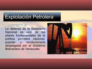 Explotación Petrolera La defensa de la Soberanía Nacional es uno de los pilares fundamentales de la política petrolera nacional, popular y revolucionaria desplegada por el Gobierno Bolivariano de Venezuela. 