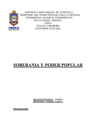 REPÚBLICA BOLIVARIANA DE VENEZUELA
MINISTERIO DEL PODER POPULAR PARA LA DEFENSA
UNIVERSIDAD NACIONAL EXPERIMENTAL
DE LA FUERZA ARMADA
UNEFA
NÚCLEO CARABOBO
EXTENSION GUACARA
SOBERANIA Y PODER POPULAR
RONALD UZCATEGUI 21456249
PROFESORA: MARISOL GARCIA
Introducción
 