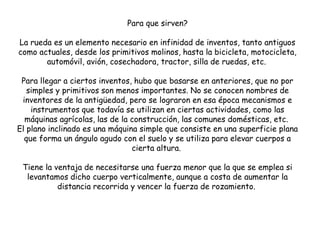 Para que sirven?
La rueda es un elemento necesario en infinidad de inventos, tanto antiguos
como actuales, desde los primitivos molinos, hasta la bicicleta, motocicleta,
automóvil, avión, cosechadora, tractor, silla de ruedas, etc.
Para llegar a ciertos inventos, hubo que basarse en anteriores, que no por
simples y primitivos son menos importantes. No se conocen nombres de
inventores de la antigüedad, pero se lograron en esa época mecanismos e
instrumentos que todavía se utilizan en ciertas actividades, como las
máquinas agrícolas, las de la construcción, las comunes domésticas, etc.
El plano inclinado es una máquina simple que consiste en una superficie plana
que forma un ángulo agudo con el suelo y se utiliza para elevar cuerpos a
cierta altura.
Tiene la ventaja de necesitarse una fuerza menor que la que se emplea si
levantamos dicho cuerpo verticalmente, aunque a costa de aumentar la
distancia recorrida y vencer la fuerza de rozamiento.
 