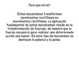 Para que sirve?
Estos mecanismos transforman
movimientos rectilíneos en
movimientos rectilíneos. La aplicación
fundamental de estos mecanismos reside en la
transformación de fuerzas, de manera que la
fuerza necesaria para realizar una determinada
acción sea menor. En este tipo de mecanismo se
destacan la palanca y la polea.
 
