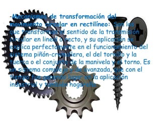 -Mecanismos de transformación del
movimiento circular en rectilíneo: Son los
que transforman el sentido de la transmisión
circular en lineal o recto, y su aplicación se
explica perfectamente en el funcionamiento del
sistema piñón-cremallera, el del tornillo y la
tuerca o el conjunto de la manivela y el torno. Es
un sistema complejo y de avanzada, que con el
tiempo fue ganando lugar en la aplicación
industrial y también hogareña.
 